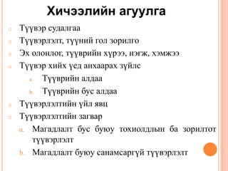 Хичээлийн агуулга
o Түүвэр судалгаа
o Түүвэрлэлт, түүний гол зорилго
o Эх олонлог, түүврийн хүрээ, нэгж, хэмжээ
o Түүвэр хийх үед анхаарах зүйлс
a. Түүврийн алдаа
b. Түүврийн бус алдаа
o Түүвэрлэлтийн үйл явц
o Түүвэрлэлтийн загвар
a. Магадлалт бус буюу тохиолдлын ба зорилтот
түүвэрлэлт
b. Магадлалт буюу санамсаргүй түүвэрлэлт
 