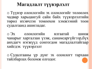 Магадлалт түүвэрлэлт
o Түүвэр олонлогийн эх олонлогийг төлөөлөх
чадвар харьцангуй сайн байх түүвэрлэлтийн
төрөл ихэвчлэн томоохон хэмжээний тоон
судалгаанд ашигладаг.
o Эх олонлогийн ялгаатай шинж
чанарыг харгалзан үзэж, санамсаргүйгээр,бүх
анхдагч нэгжүүд сонгогдон магадлалтайгаар
хийгдэх түүвэрлэлт
o Судалгааны үр дүнг эх олонлогт тархаан
тайлбарлах боломж олгодог.
 