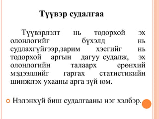Түүвэр судалгаа
Түүвэрлэлт нь тодорхой эх
олонлогийг бүхэлд нь
судлахгүйгээр,зарим хэсгийг нь
тодорхой аргын дагуу судалж, эх
олонлогийн талаарх ерөнхий
мэдээллийг гаргах статистикийн
шинжлэх ухааны арга зүй юм.
 Нэлэнхүй биш судалгааны нэг хэлбэр.
 