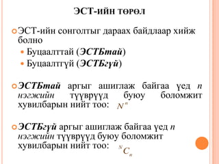 ЭСТ-ИЙН ТӨРӨЛ
ЭСТ-ийн сонголтыг дараах байдлаар хийж
болно
 Буцаалттай (ЭСТБтай)
 Буцаалтгүй (ЭСТБгүй)
ЭСТБтай аргыг ашиглаж байгаа үед n
нэгжийн түүврүүд буюу боломжит
хувилбарын нийт тоо:
ЭСТБгүй аргыг ашиглаж байгаа үед n
нэгжийн түүврүүд буюу боломжит
хувилбарын нийт тоо:
n
N
n
N
C
31
 