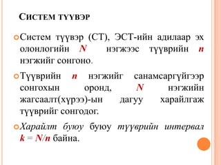 СИСТЕМ ТҮҮВЭР
Систем түүвэр (СТ), ЭСТ-ийн адилаар эх
олонлогийн N нэгжээс түүврийн n
нэгжийг сонгоно.
Түүврийн n нэгжийг санамсаргүйгээр
сонгохын оронд, N нэгжийн
жагсаалт(хүрээ)-ын дагуу харайлгаж
түүврийг сонгодог.
Харайлт буюу буюу түүврийн интервал
k = N/n байна.
36
 