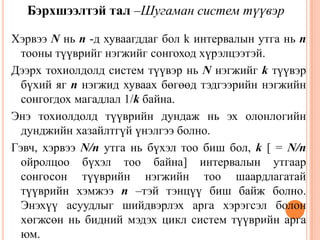 Хэрвээ N нь n -д хуваагддаг бол k интервалын утга нь n
тооны түүврийг нэгжийг сонгоход хүрэлцээтэй.
Дээрх тохиолдолд систем түүвэр нь N нэгжийг k түүвэр
бүхий яг n нэгжид хуваах бөгөөд тэдгээрийн нэгжийн
сонгогдох магадлал 1/k байна.
Энэ тохиолдолд түүврийн дундаж нь эх олонлогийн
дунджийн хазайлтгүй үнэлгээ болно.
Гэвч, хэрвээ N/n утга нь бүхэл тоо биш бол, k [ = N/n
ойролцоо бүхэл тоо байна] интервалын утгаар
сонгосон түүврийн нэгжийн тоо шаардлагатай
түүврийн хэмжээ n –тэй тэнцүү биш байж болно.
Энэхүү асуудлыг шийдвэрлэх арга хэрэгсэл болон
хөгжсөн нь бидний мэдэх цикл систем түүврийн арга
юм.
39
Бэрхшээлтэй тал –Шугаман систем түүвэр
 