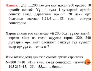Жишээ: 1,2,3......200 гэж дугаарлагдсан 200 өрхөөс 10
өрхийг сонгоѐ. Үүний тулд 1-дугаартай өрхийг
сонгож аваад дараагийн өрхийг 20 дахь өрх
болгоныг авахаар 1,21,41,......181 гэсэн өрхүүд
сонгогдоно.
Харин анхын тоо санамсаргүй 200 бол түүвэрлэлтийг
хэрхэн хйих вэ гэсэн асуудал гарна. 220, 240
дугаарын өрх нийт олонлогт байхгүй тул түүвэрт
ямар өрхүүд сонгодох вэ?
Ийм тохиолдолд циклээр сонгох аргыг хэрэглэнэ.
N=200 n=10 i=195 k=20 гэвэл сонгогдох нэгжүүд нь
195 215=15, 35, 55,......... болно.
 