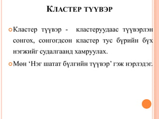 КЛАСТЕР ТҮҮВЭР
Кластер түүвэр - кластеруудаас түүвэрлэн
сонгох, сонгогдсон кластер тус бүрийн бүх
нэгжийг судалгаанд хамруулах.
Мөн „Нэг шатат бүлгийн түүвэр‟ гэж нэрлэдэг.
 
