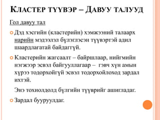 КЛАСТЕР ТҮҮВЭР – ДАВУУ ТАЛУУД
Гол давуу тал
 Дэд хэсгийн (кластерийн) хэмжээний талаарх
нарийн мэдээлэл бүлэглэсэн түүвэртэй адил
шаардлагатай байдаггүй.
 Кластерийн жагсаалт – байршлаар, нийгмийн
нэгжээр эсвэл байгууллагаар – гэвч хүн амын
хүрээ тодорхойгүй эсвэл тодорхойлоход зардал
ихтэй.
Энэ тохиолдолд бүлгийн түүврийг ашигладаг.
 Зардал бууруулдаг.
 