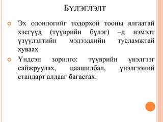 БҮЛЭГЛЭЛТ
 Эх олонлогийг тодорхой тооны ялгаатай
хэсгүүд (түүврийн бүлэг) –д нэмэлт
үзүүлэлтийн мэдээллийн тусламжтай
хуваах
 Үндсэн зорилго: түүврийн үнэлгээг
сайжруулах, цаашилбал, үнэлгээний
стандарт алдааг багасгах.
 