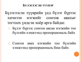 БҮЛЭГЛЭСЭН ТҮҮВЭР
Бүлэглэсэн түүврийн үед бүлэг бүрээс
хичнээн нэгжийг сонгож авахыг
тогтоох үндсэн хоѐр арга байдаг.
1. Бүлэг бүрээс сонгон авсан нэгжийн тоо
бүлгийн хэмжээнд пропорциональ байх
2. Сонгон авах нэгжийн тоо бүлгийн
хэмжээнд пропорциональ биш байх
 