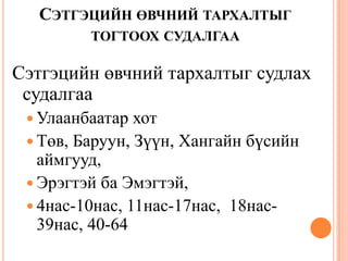 СЭТГЭЦИЙН ӨВЧНИЙ ТАРХАЛТЫГ
ТОГТООХ СУДАЛГАА
Сэтгэцийн өвчний тархалтыг судлах
судалгаа
 Улаанбаатар хот
 Төв, Баруун, Зүүн, Хангайн бүсийн
аймгууд,
 Эрэгтэй ба Эмэгтэй,
 4нас-10нас, 11нас-17нас, 18нас-
39нас, 40-64
 