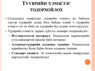 ТҮҮВРИЙН ХЭМЖЭЭГ
ТОДОРХОЙЛОХ
 Судалгаанд хамрагдах түүврийн хэмжээ их байхын
хэрээр түүврийн алдаа бага байдаг хэдий ч түүврийн
хэмжээ хэт их байх нь түүврийн бус алдааг нэмэгдүүлдэг.
 Түүврийн хэмжээг дараах зүйлээс хамаарч тодорхойлдог:
 Итгэмжлэгдсэн интервал: Тооцоолсон параметрийн
утга найдвартай оршиж байх интервал
 Алдааны/түүврийн алдааны түвшин: Тооцооллын
нарийвчлал буюу байж болох алдааны түвшин
 Стандарт хазайлт: Эх олонлогийн шинж чанаруудын
өөрчлөлтийг тодорхойлдог
 