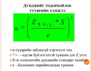 ДУНДЖИЙГ ТОДОРХОЙЛОХ
ТҮҮВРИЙН ХЭМЖЭЭ
n-түүврийн зайлшгүй хэрэгцээт тоо
 -хүсэж буй итгэлтэй түвшин дэх Z утга
S-эх олонлогийн дунджийн стандарт хазайлт
e – боломжит нарийвчлалын түвшин
2
2/1
*
e
SZ
n
2/1
Z
 