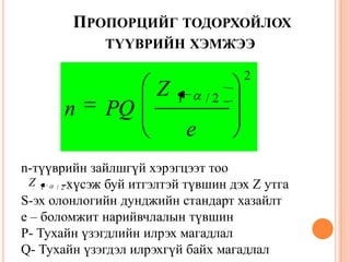 ПРОПОРЦИЙГ ТОДОРХОЙЛОХ
ТҮҮВРИЙН ХЭМЖЭЭ
2
2/1
e
Z
PQn
n-түүврийн зайлшгүй хэрэгцээт тоо
-хүсэж буй итгэлтэй түвшин дэх Z утга
S-эх олонлогийн дунджийн стандарт хазайлт
e – боломжит нарийвчлалын түвшин
P- Тухайн үзэгдлийн илрэх магадлал
Q- Тухайн үзэгдэл илрэхгүй байх магадлал
2/1
Z
 