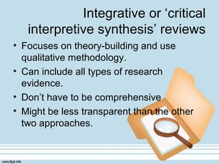 Integrative or ‘critical
interpretive synthesis’ reviews
• Focuses on theory-building and use
qualitative methodology.
• Can include all types of research
evidence.
• Don’t have to be comprehensive
• Might be less transparent than the other
two approaches.
 