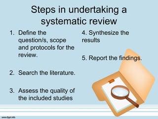 Steps in undertaking a
systematic review
1. Define the
question/s, scope
and protocols for the
review.
2. Search the literature.
3. Assess the quality of
the included studies
4. Synthesize the
results
5. Report the findings.
 