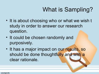 What is Sampling?
• It is about choosing who or what we wish t
study in order to answer our research
question.
• It could be chosen randomly and
purposively.
• It has a major impact on our results, so
should be done thoughtfully and with a
clear rationale.
 