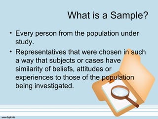 What is a Sample?
• Every person from the population under
study.
• Representatives that were chosen in such
a way that subjects or cases have
similarity of beliefs, attitudes or
experiences to those of the population
being investigated.
 