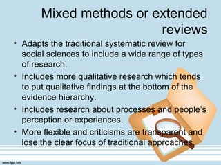 Mixed methods or extended
reviews
• Adapts the traditional systematic review for
social sciences to include a wide range of types
of research.
• Includes more qualitative research which tends
to put qualitative findings at the bottom of the
evidence hierarchy.
• Includes research about processes and people’s
perception or experiences.
• More flexible and criticisms are transparent and
lose the clear focus of traditional approaches.
 