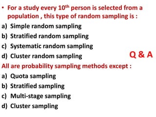 Q & A
• For a study every 10th person is selected from a
population , this type of random sampling is :
a) Simple random sampling
b) Stratified random sampling
c) Systematic random sampling
d) Cluster random sampling
All are probability sampling methods except :
a) Quota sampling
b) Stratified sampling
c) Multi-stage sampling
d) Cluster sampling
 