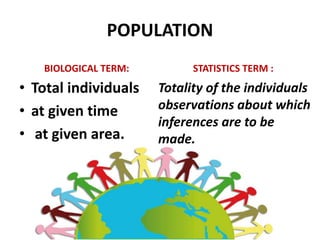 POPULATION
BIOLOGICAL TERM:
• Total individuals
• at given time
• at given area.
STATISTICS TERM :
Totality of the individuals
observations about which
inferences are to be
made.
 