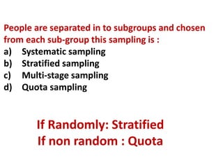 If Randomly: Stratified
If non random : Quota
People are separated in to subgroups and chosen
from each sub-group this sampling is :
a) Systematic sampling
b) Stratified sampling
c) Multi-stage sampling
d) Quota sampling
 