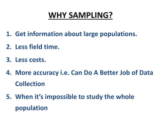 WHY SAMPLING?
1. Get information about large populations.
2. Less field time.
3. Less costs.
4. More accuracy i.e. Can Do A Better Job of Data
Collection
5. When it’s impossible to study the whole
population
 