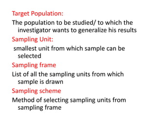 Target Population:
The population to be studied/ to which the
investigator wants to generalize his results
Sampling Unit:
smallest unit from which sample can be
selected
Sampling frame
List of all the sampling units from which
sample is drawn
Sampling scheme
Method of selecting sampling units from
sampling frame
 