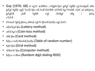 • Gay (1976: 68) sf cg';f/ æ;fdfGo ;+efjgfo'Qm gd'gf 5gf]6 cg';Gwfgsf] nflu
gd'gf 5gf]6 ug{] To:tf] ljlw xf] h;df kl/eflift ul/Psf] hg;ªVofdf /x]sf ;a} JolQmx¿
gd'gfsf] ¿kdf 5gf]6 x'g] ;Defjgf ;dfg / :jtGq
x'G5Æ .
• d'Vou/L lgDg ljlwx¿dWo] s'g} Psljlwsf] k|of]u ug{ ;lsG5 .
• uf]nf k|yf ljlw(Lottery method)
• ufO{ lqz'n (Coin-toss method)
• sf8{ ljlw(Card method)
• b}ljs c+ssf] tflnsfsf] k|of]u (Table of random number)
• Kjfn ljlw(Grid method)
• sDKo'6/ ljlw(Computer method)
• b}ljs c+s 8fon (Random digit dialing-RDD)
 