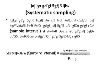 Jojl:ytgd'gf 5gf]6 ljlw
(Systematic sampling)
• Jojl:yt gd'gf 5gf]6 To:tf] ljlw xf], h;df ;+efJotfsf cfwf/df ;du|
hg;ªVofaf6 Pp6f PsfO -gd'gf_ sf] 5gf]6 u/L lglZrt gd'gf cGt/
(sample interval) sf cfwf/df cGo afFsL gd'gfsf] 5gf]6
ul/G5 . o;nfO{cw{ ;+efjgfo'Qmgd'gf 5gf]6 klgelgG5 .
gd'gf 5gf]6 cGt /fn (Sampling Interval) =
(Sizeof population)
(Sizeof samplerequired)
hg; V+ofsf]cfsf/
r flxg]gd'gfsf]cfsf/
K = N
n
 