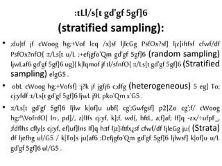 :tLl/s[t gd'gf 5gf]6
(stratified sampling):
• ;du|tf jf cWoog hg;+Vof leq /x]sf ljleGg PsfOx?sf] ljz]iftfsf cfwf/df
PsfOx?nfO{ :t/Ls[t u/L ;+efjgfo'Qm gd'gf 5gf]6 (random sampling)
ljwLaf6 gd'gf 5gf]6 ug]{ k|lqmof jf tl/sfnfO{ :t/Ls[t gd'gf 5gf]6 (Stratified
sampling) elgG5.
• obL cWoog hg;+Vofsf] :j?k jf jgfj6 c;dfg (heterogeneous) 5 eg] To;
cj:yfdf:t/Ls[tgd'gf5gf]6ljwLj9Lpko'Qmx'G5 .
• :t/Ls[t gd'gf 5gf]6 ljlw k|of]u ubf{ cg';Gwfgsf] p2]Zo cg';f/ cWoog
hg;ªVofnfO{ ln·, pd]/, z}lIfs cj:yf, k];f, wd{, hftL, a;f]af; If]q -zx/÷ufpF_,
;fdflhs cfly{s cj:yf, ef}uf]lns If]q h:tf ljz]iftfx¿sf cfwf/df ljleGg ju{ (Strata)
df ljefhg ul/G5 / k|To]s ju{af6 ;Defjgfo'Qm gd'gf 5gf]6 ljlwsf] k|of]u u/L
gd'gf5gf]6ul/G5 .
 