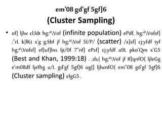em'08 gd'gf 5gf]6
(Cluster Sampling)
• of] ljlw cl;ldt hg;ªVof (infinite population) ePdf, hg;ªVofsf]
;"rL k|fKt x'g g;Sbf jf hg;ªVof 5l/P/ (scatter) /x]sf] cj:yfdf tyf
hg;ªVofsf] ef}uf]lns ljt/0f 7"nf] ePsf] cj:yfdf a9L pko'Qm x'G5
(Best and Khan, 1999:18) . ;du| hg;ªVof jf If]qnfO{ ljleGg
e'm08df ljefhg u/L gd'gf 5gf]6 ug{] ljlwnfO{ em"08 gd'gf 5gf]6
(Cluster sampling) elgG5 .
 