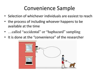 Convenience Sample
• Selection of whichever individuals are easiest to reach
• the process of including whoever happens to be
available at the time
• …called “accidental” or “haphazard” sampling
• It is done at the “convenience” of the researcher
 