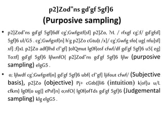 p2]Zod"ns gd'gf 5gf]6
(Purposive sampling)
• p2]Zod"ns gd'gf 5gf]6df cg';Gwfgstf{sf] p2]Zo, ?rL / rfxgf cg';f/ gd'gfsf]
5gf]6 ul/G5 . cg';Gwfgstf{n] h'g p2]Zo cGtu{t /x]/ cg';Gwfg sfo{ ug{ nfu]sf]
xf] ;f]xL p2]Zo adf]lhd cfˆgf] JolQmut lg0f{osf cfwf/df gd'gf 5gf]6 u5{ eg]
To:tf] gd'gf 5gf]6 ljlwnfO{ p2]Zod"ns gd'gf 5gf]6 ljlw (purposive
sampling) elgG5.
• o; ljlwdf cg';Gwfgstf{n] gd'gf 5gf]6 ubf{ cfˆgf] ljifout cfwf/ (Subjective
basis), p2]Zo (objective) Pj+ cGtb{[li6 (intuition) k|of]u u/L
cfkm} lg0f{o ug{] ePsf]n] o;nfO{ lg0f{ofTds gd'gf 5gf]6 (Judgemental
sampling) klgelgG5.
 
