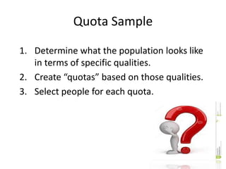 Quota Sample
1. Determine what the population looks like
in terms of specific qualities.
2. Create “quotas” based on those qualities.
3. Select people for each quota.
 