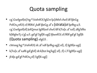 Quota sampling
• cg';Gwfgstf{n]hg;ªVofnfO{lglZrtljz]iftfsfcfwf/dfljleGg
PsfOx¿nfO{cf/If0fsf¿kdfljleGg;d"x(strata)dfljefhgu/L
cg';Gwfgstf{sf]JolQmut lg0f{osfcfwf/dfk|To]s ;d"xsf];dfg'kflts
k|ltlglwTjx'g]u/Lgd'gf5gf]6ug{]ljlwnfO{cf/If0fgd'gf5gf]6
(Quota sampling) elgG5.
• cWooghg;ªVofnfO{slt;d"xdfljefhgug]{xf], ;f]lg0f{oug{]
• k|To]s ;d"xaf6gd'gfsf]sltk|ltztlng'kg{]xf],;f]s'/flg0f{oug{]
• jf:tljsgd'gfPsfOx¿sf]5gf]6ug{]
 