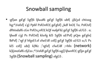 Snowball sampling
• :gf]an gd'gf 5gf]6 ljlwaf6 gd'gf 5gf]6 ubf{ ;j{k|yd cWoog
hg;ªVofsf] s'g} Pp6f PsfOnfO{ gd'gfsf] ¿kdf lnO{ To; PsfOsf]
dfWodaf6 cGo PsfOx¿nfO{ kQf nufpFb} gd'gf 5gf]6 ul/G5 . o;
ljlwdf s'g} Ps PsfOsf] klxrfg kl5 5gf]6 ul/Psf] pQm gd'gfn]
lbPsf] ;"rgf jf hfgsf/Lsf cfwf/df csf{] gd'gf 5gf]6 ul/G5 o;/L Ps
kl5 csf{] ub{} k|fKt ;"rgfsf] cfwf/df ;+hfn (network)
k|lj|mofaf6 cfjZos ;ªVofdf gd'gf 5gf]6 ug{] ljlwnfO{ :gf]jn gd'gf
5gf]6 (Snowball sampling) elgG5 .
 