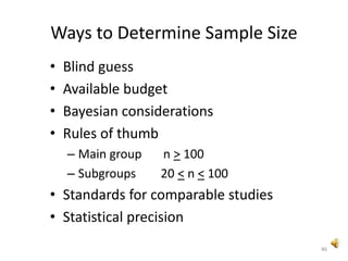 46
Ways to Determine Sample Size
• Blind guess
• Available budget
• Bayesian considerations
• Rules of thumb
– Main group n > 100
– Subgroups 20 < n < 100
• Standards for comparable studies
• Statistical precision
 