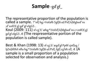 Sample-gd'gf_
The representative proportion of the population is
called a sample. 7"nf] hg;+Vofaf6 5gf]6 ul/Psf] k|ltlglwd"ns
;d"xnfO{ g} gd"gf elgG5 .
Koul (2009: 111) sf cg';f/ æhg;ªVofsf] k|ltlglwd"nsc+znfO{ g}
gd'gf elgG5 .Æ (The respresentative portion of the
population is called sample).
Best & Khan (1998: 13) sf cg';f/ ægd'gfPp6f cjnf]sg /
ljZn]if0fsf nflu hg;ªVofaf6 5gf]6 ul/Psf] ;fgf] cg'kftxf] .Æ (A
sample is a small proportion of a population
selected for observation and analysis.)
 