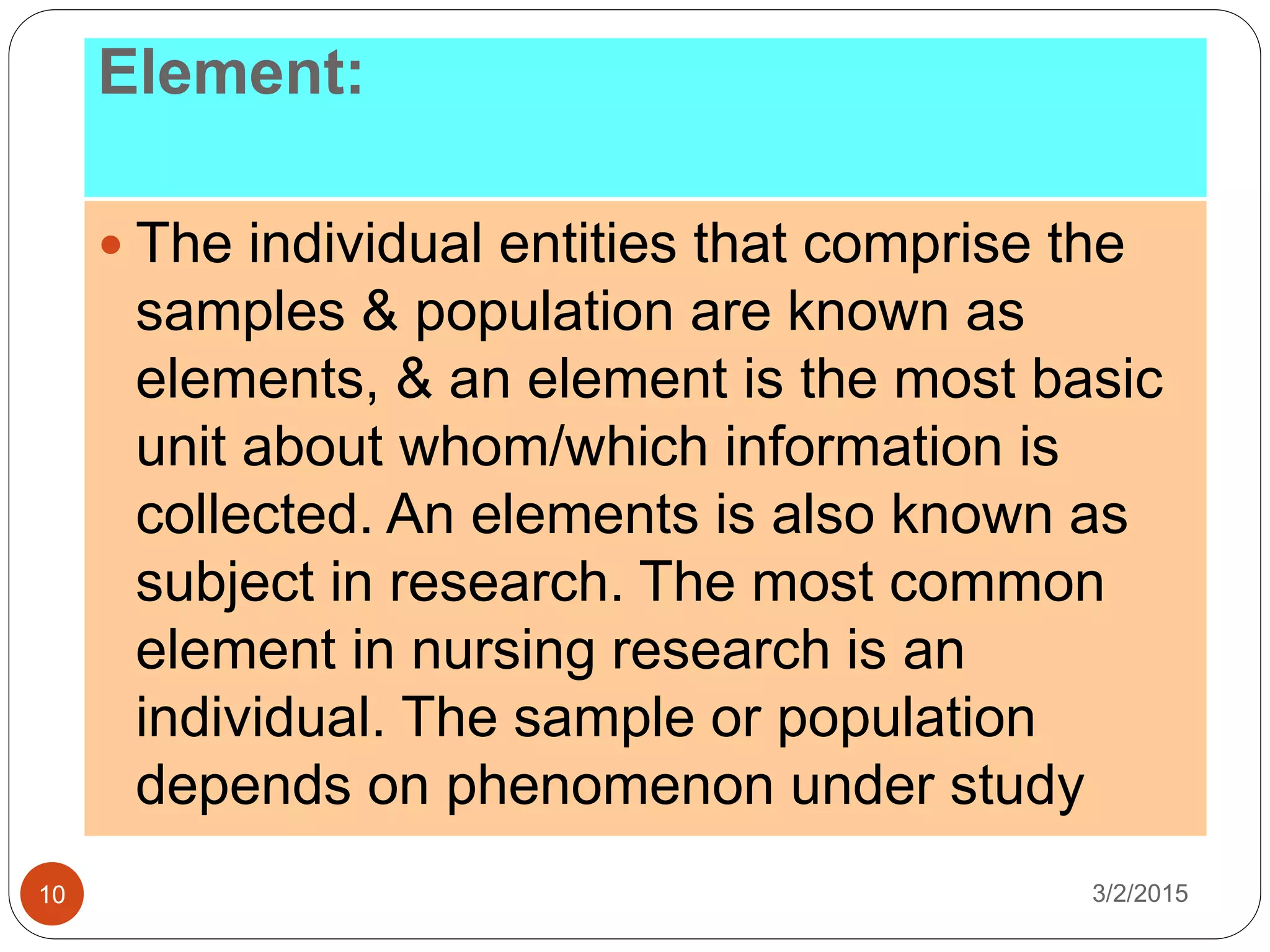 Element:
3/2/201510
 The individual entities that comprise the
samples & population are known as
elements, & an element is the most basic
unit about whom/which information is
collected. An elements is also known as
subject in research. The most common
element in nursing research is an
individual. The sample or population
depends on phenomenon under study
 