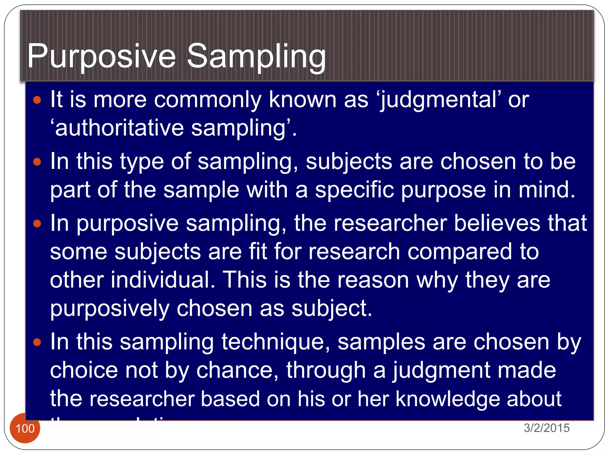 Purposive Sampling
3/2/2015100
 It is more commonly known as ‘judgmental’ or
‘authoritative sampling’.
 In this type of sampling, subjects are chosen to be
part of the sample with a specific purpose in mind.
 In purposive sampling, the researcher believes that
some subjects are fit for research compared to
other individual. This is the reason why they are
purposively chosen as subject.
 In this sampling technique, samples are chosen by
choice not by chance, through a judgment made
the researcher based on his or her knowledge about
the population
 