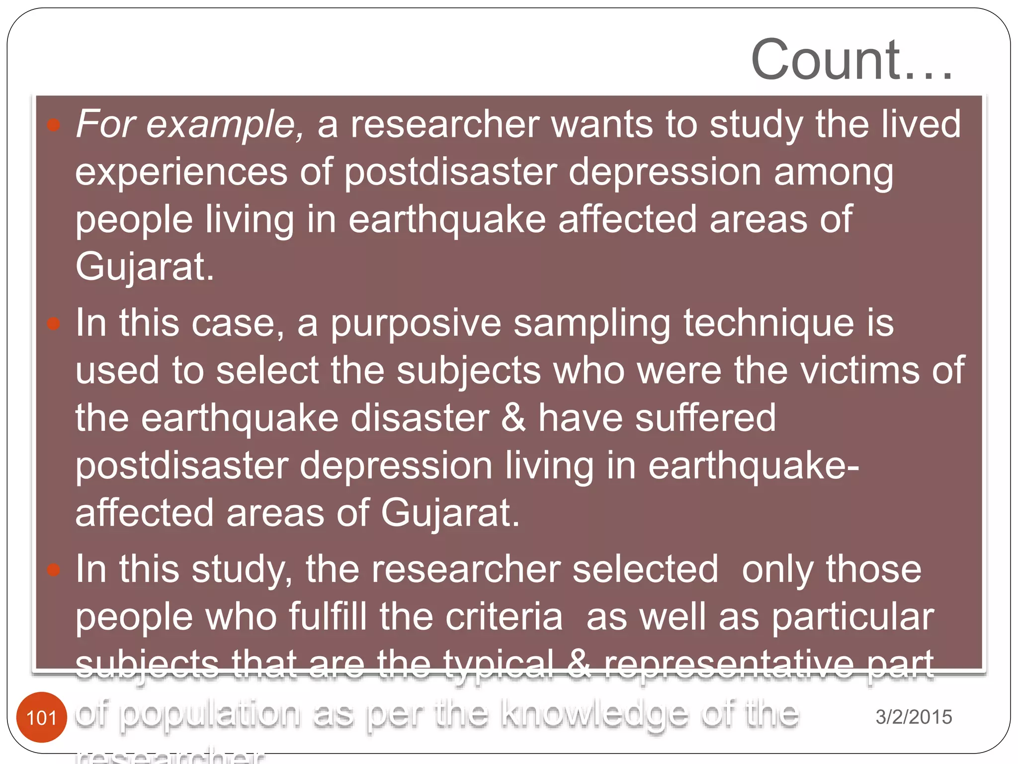Count…
3/2/2015101
 For example, a researcher wants to study the lived
experiences of postdisaster depression among
people living in earthquake affected areas of
Gujarat.
 In this case, a purposive sampling technique is
used to select the subjects who were the victims of
the earthquake disaster & have suffered
postdisaster depression living in earthquake-
affected areas of Gujarat.
 In this study, the researcher selected only those
people who fulfill the criteria as well as particular
subjects that are the typical & representative part
of population as per the knowledge of the
 