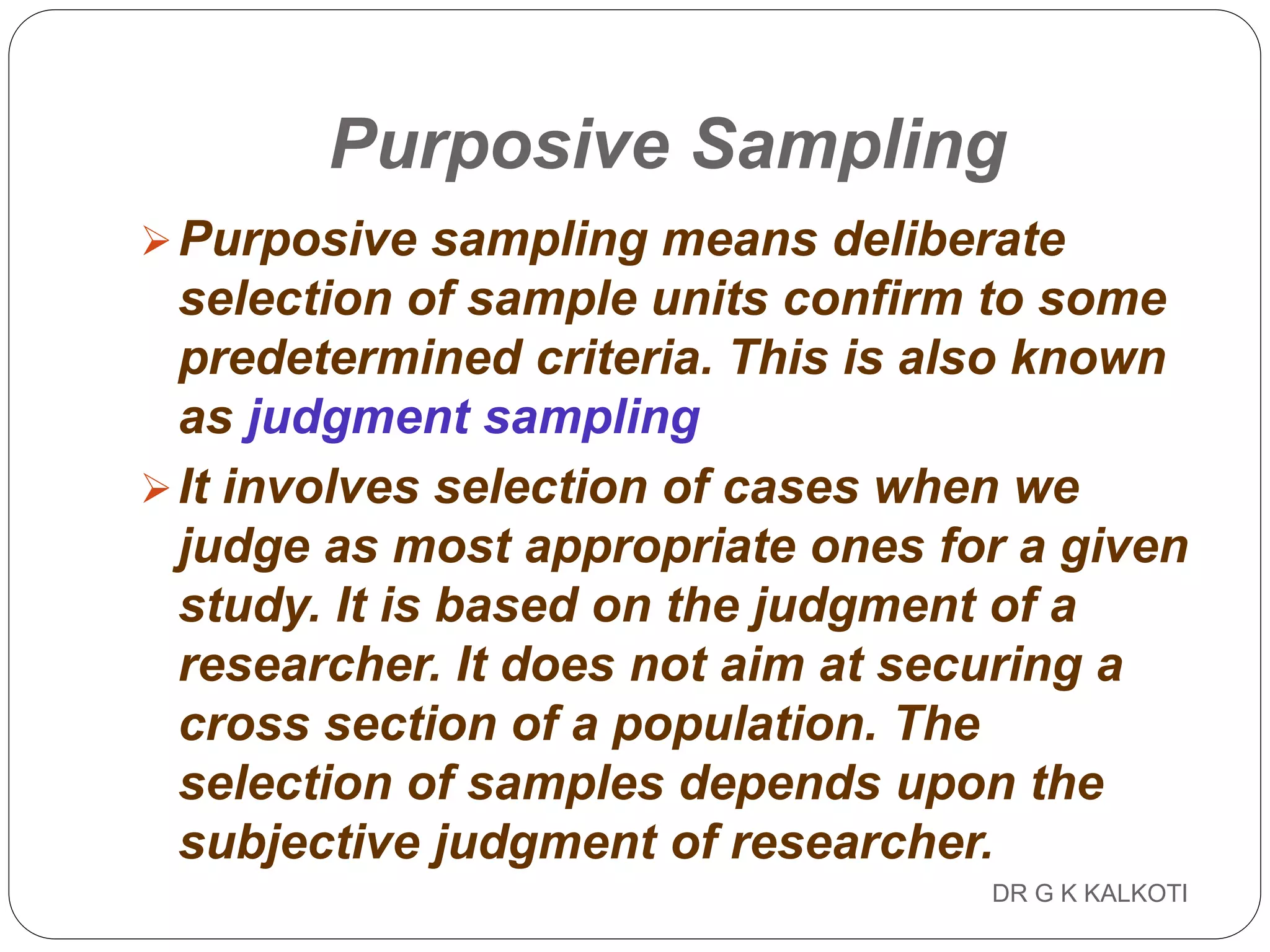DR G K KALKOTI102
Purposive Sampling
Purposive sampling means deliberate
selection of sample units confirm to some
predetermined criteria. This is also known
as judgment sampling
It involves selection of cases when we
judge as most appropriate ones for a given
study. It is based on the judgment of a
researcher. It does not aim at securing a
cross section of a population. The
selection of samples depends upon the
subjective judgment of researcher.
 