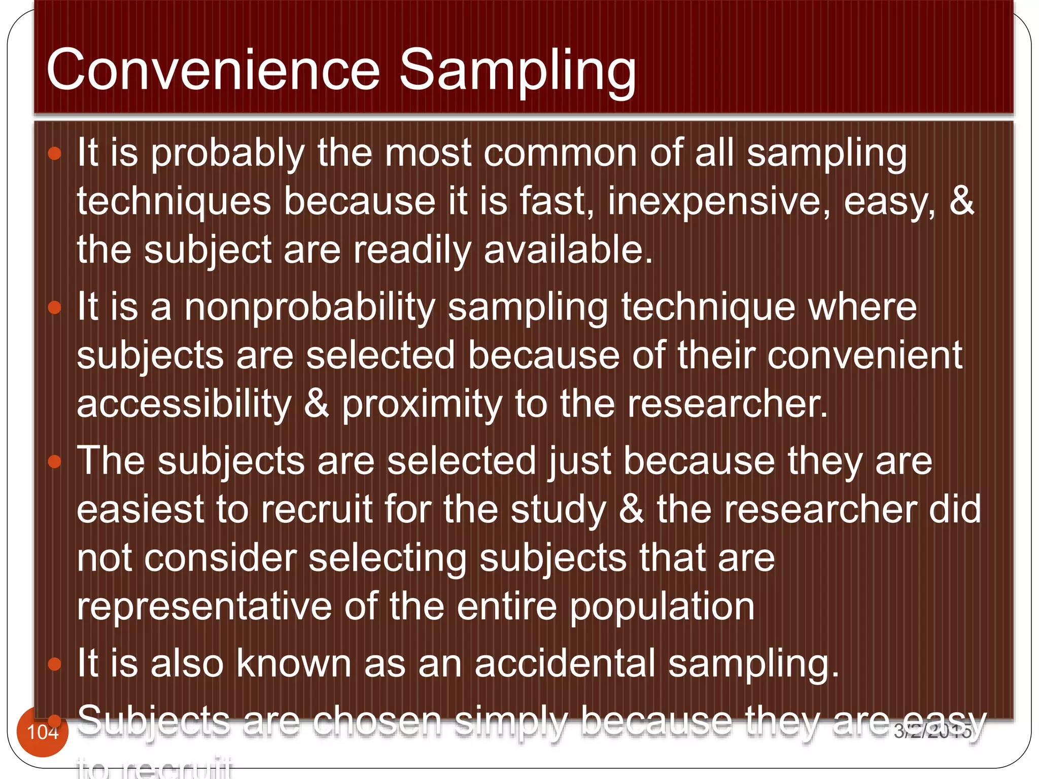 Convenience Sampling
3/2/2015104
 It is probably the most common of all sampling
techniques because it is fast, inexpensive, easy, &
the subject are readily available.
 It is a nonprobability sampling technique where
subjects are selected because of their convenient
accessibility & proximity to the researcher.
 The subjects are selected just because they are
easiest to recruit for the study & the researcher did
not consider selecting subjects that are
representative of the entire population
 It is also known as an accidental sampling.
 Subjects are chosen simply because they are easy
 
