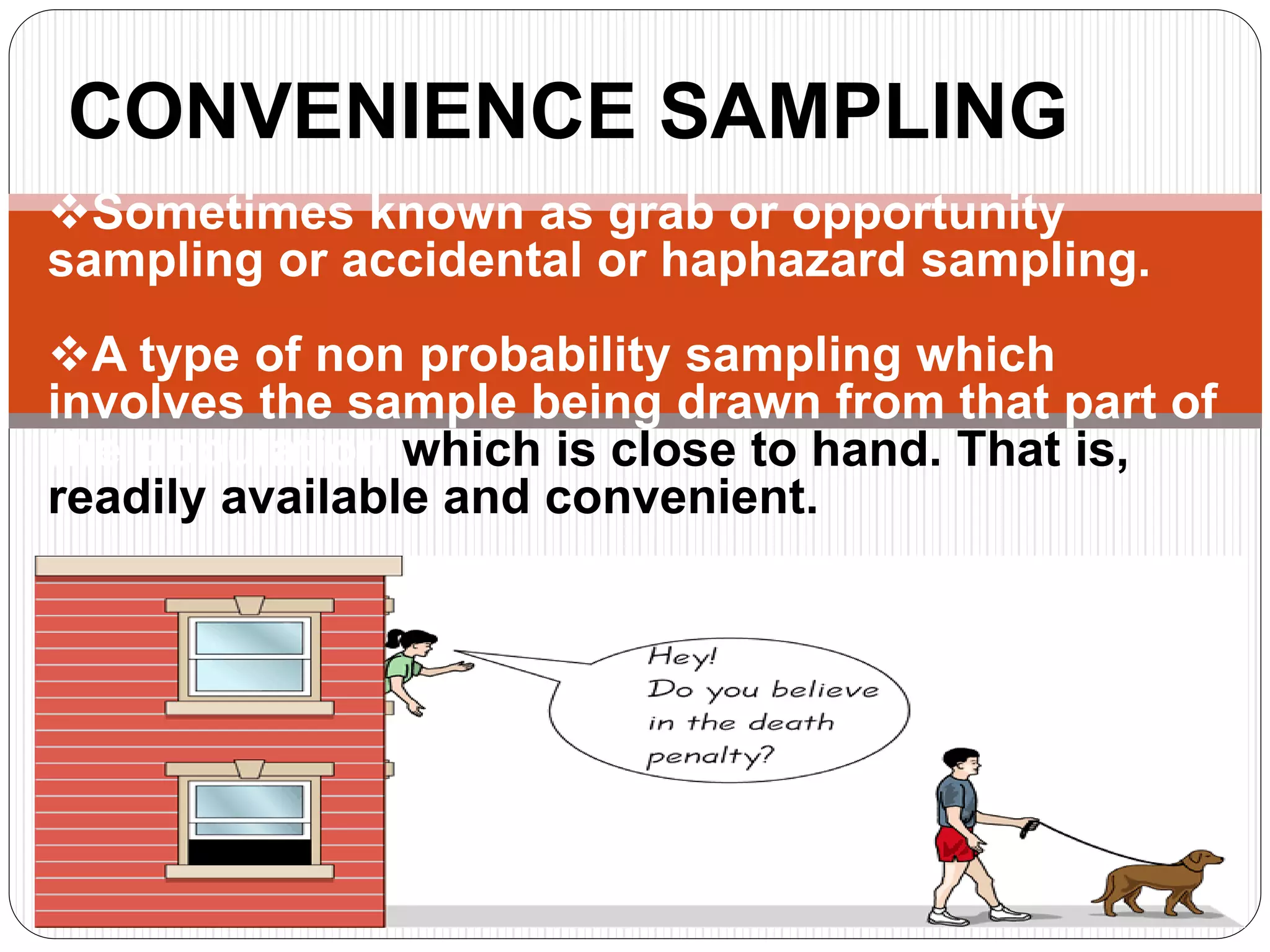 CONVENIENCE SAMPLING
Sometimes known as grab or opportunity
sampling or accidental or haphazard sampling.
A type of non probability sampling which
involves the sample being drawn from that part of
the population which is close to hand. That is,
readily available and convenient.
 