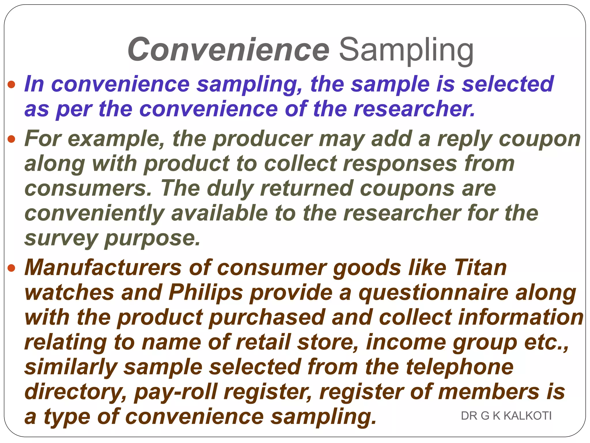 DR G K KALKOTI107
Convenience Sampling
 In convenience sampling, the sample is selected
as per the convenience of the researcher.
 For example, the producer may add a reply coupon
along with product to collect responses from
consumers. The duly returned coupons are
conveniently available to the researcher for the
survey purpose.
 Manufacturers of consumer goods like Titan
watches and Philips provide a questionnaire along
with the product purchased and collect information
relating to name of retail store, income group etc.,
similarly sample selected from the telephone
directory, pay-roll register, register of members is
a type of convenience sampling.
 