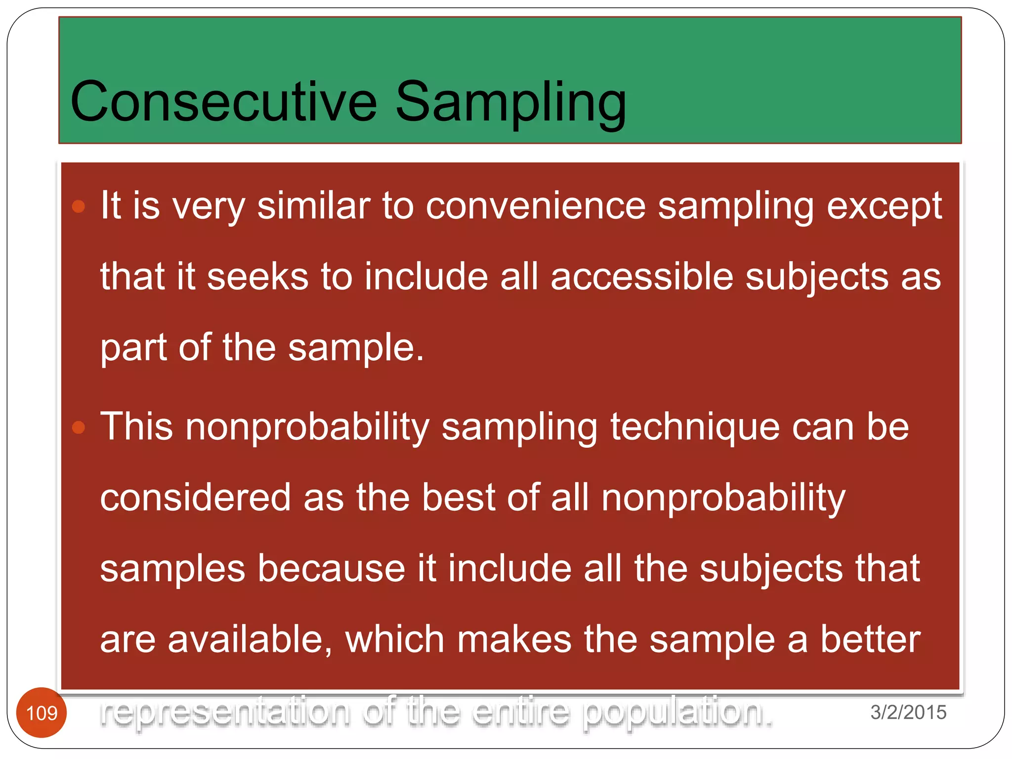 Consecutive Sampling
3/2/2015109
 It is very similar to convenience sampling except
that it seeks to include all accessible subjects as
part of the sample.
 This nonprobability sampling technique can be
considered as the best of all nonprobability
samples because it include all the subjects that
are available, which makes the sample a better
representation of the entire population.
 