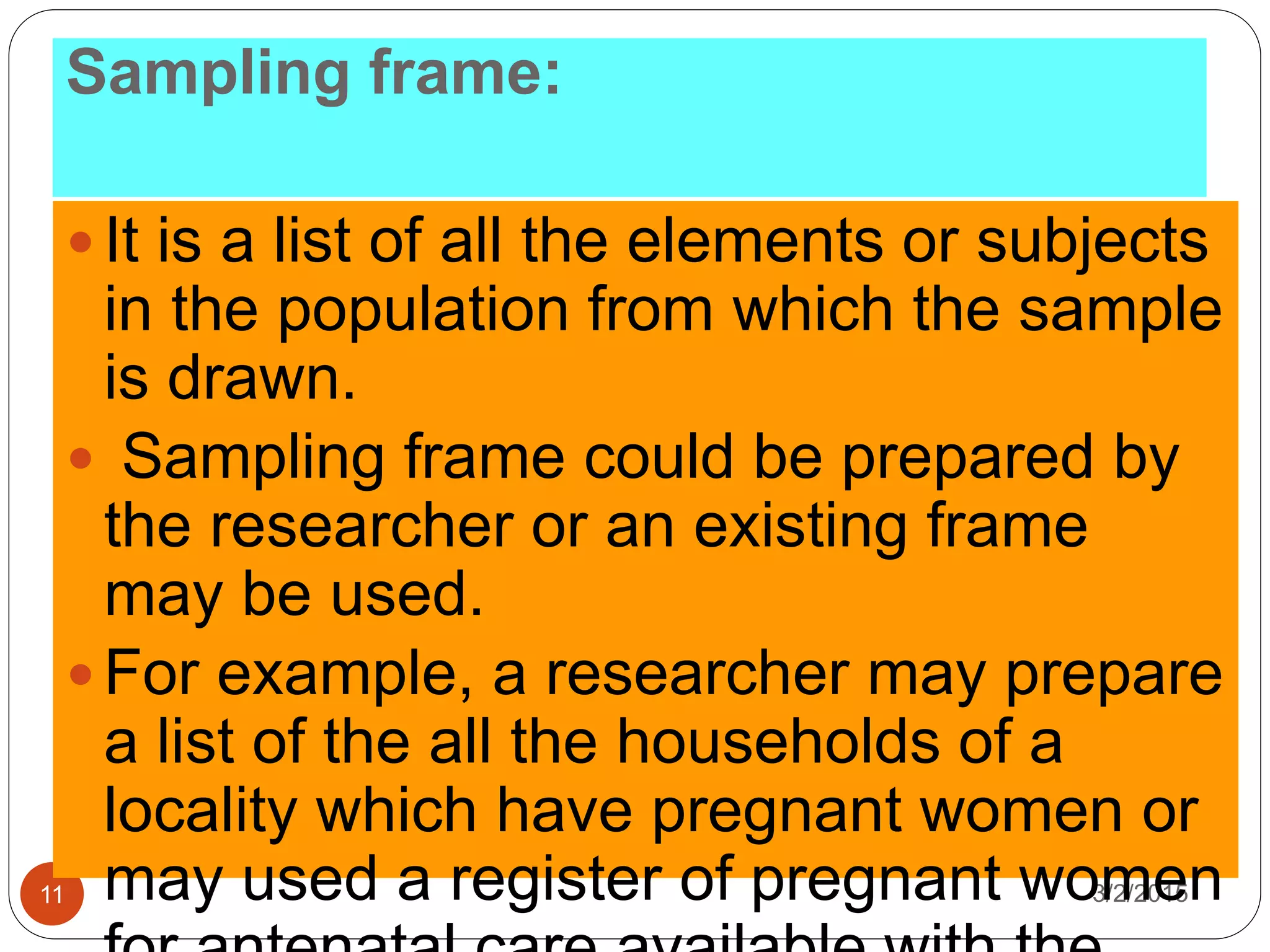 Sampling frame:
3/2/201511
 It is a list of all the elements or subjects
in the population from which the sample
is drawn.
 Sampling frame could be prepared by
the researcher or an existing frame
may be used.
 For example, a researcher may prepare
a list of the all the households of a
locality which have pregnant women or
may used a register of pregnant women
 