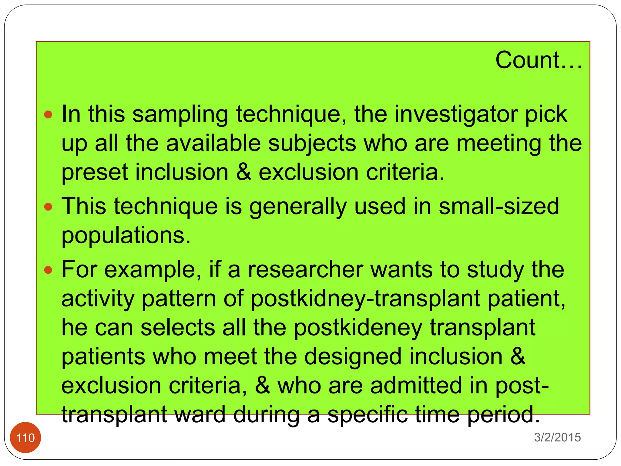 3/2/2015110
Count…
 In this sampling technique, the investigator pick
up all the available subjects who are meeting the
preset inclusion & exclusion criteria.
 This technique is generally used in small-sized
populations.
 For example, if a researcher wants to study the
activity pattern of postkidney-transplant patient,
he can selects all the postkideney transplant
patients who meet the designed inclusion &
exclusion criteria, & who are admitted in post-
transplant ward during a specific time period.
 