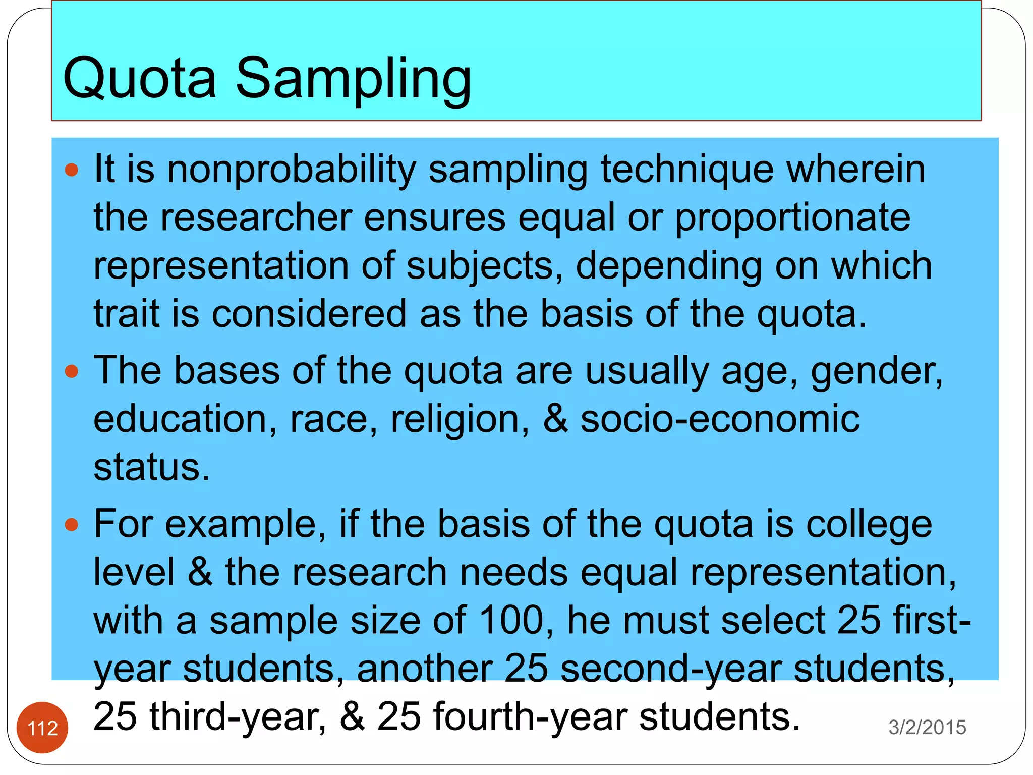 Quota Sampling
3/2/2015112
 It is nonprobability sampling technique wherein
the researcher ensures equal or proportionate
representation of subjects, depending on which
trait is considered as the basis of the quota.
 The bases of the quota are usually age, gender,
education, race, religion, & socio-economic
status.
 For example, if the basis of the quota is college
level & the research needs equal representation,
with a sample size of 100, he must select 25 first-
year students, another 25 second-year students,
25 third-year, & 25 fourth-year students.
 