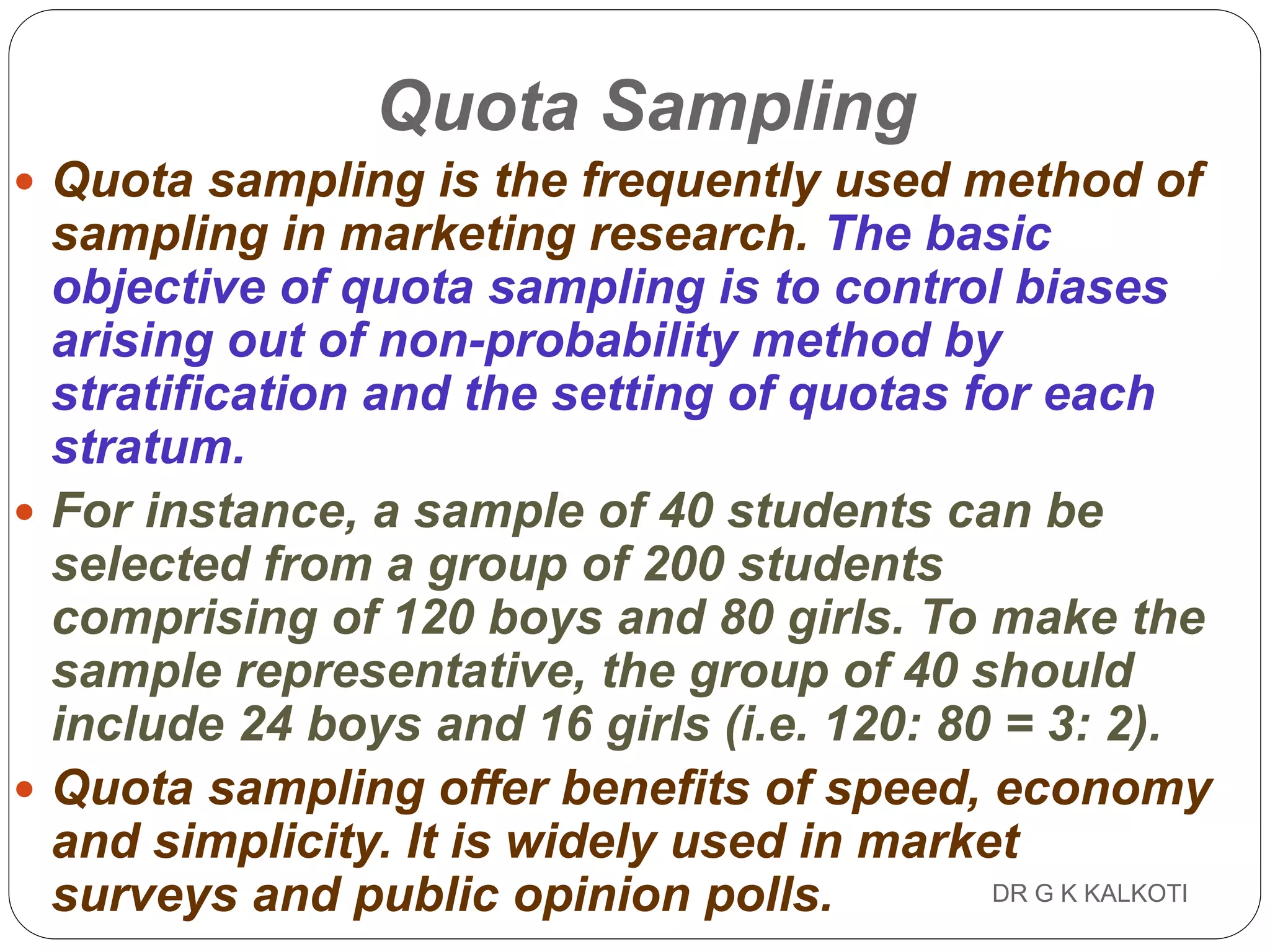 DR G K KALKOTI113
Quota Sampling
 Quota sampling is the frequently used method of
sampling in marketing research. The basic
objective of quota sampling is to control biases
arising out of non-probability method by
stratification and the setting of quotas for each
stratum.
 For instance, a sample of 40 students can be
selected from a group of 200 students
comprising of 120 boys and 80 girls. To make the
sample representative, the group of 40 should
include 24 boys and 16 girls (i.e. 120: 80 = 3: 2).
 Quota sampling offer benefits of speed, economy
and simplicity. It is widely used in market
surveys and public opinion polls.
 