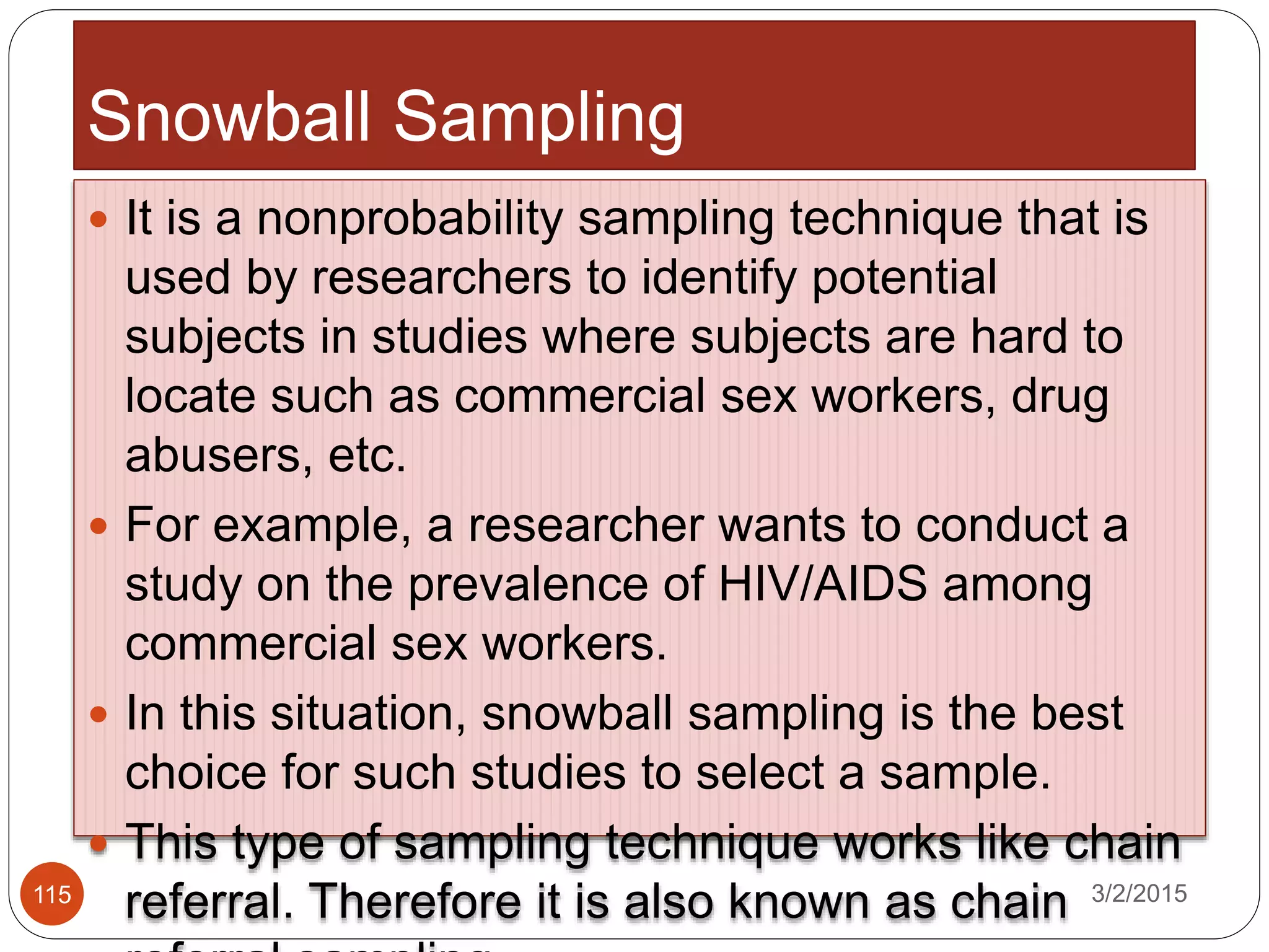 Snowball Sampling
3/2/2015115
 It is a nonprobability sampling technique that is
used by researchers to identify potential
subjects in studies where subjects are hard to
locate such as commercial sex workers, drug
abusers, etc.
 For example, a researcher wants to conduct a
study on the prevalence of HIV/AIDS among
commercial sex workers.
 In this situation, snowball sampling is the best
choice for such studies to select a sample.
 This type of sampling technique works like chain
referral. Therefore it is also known as chain
 