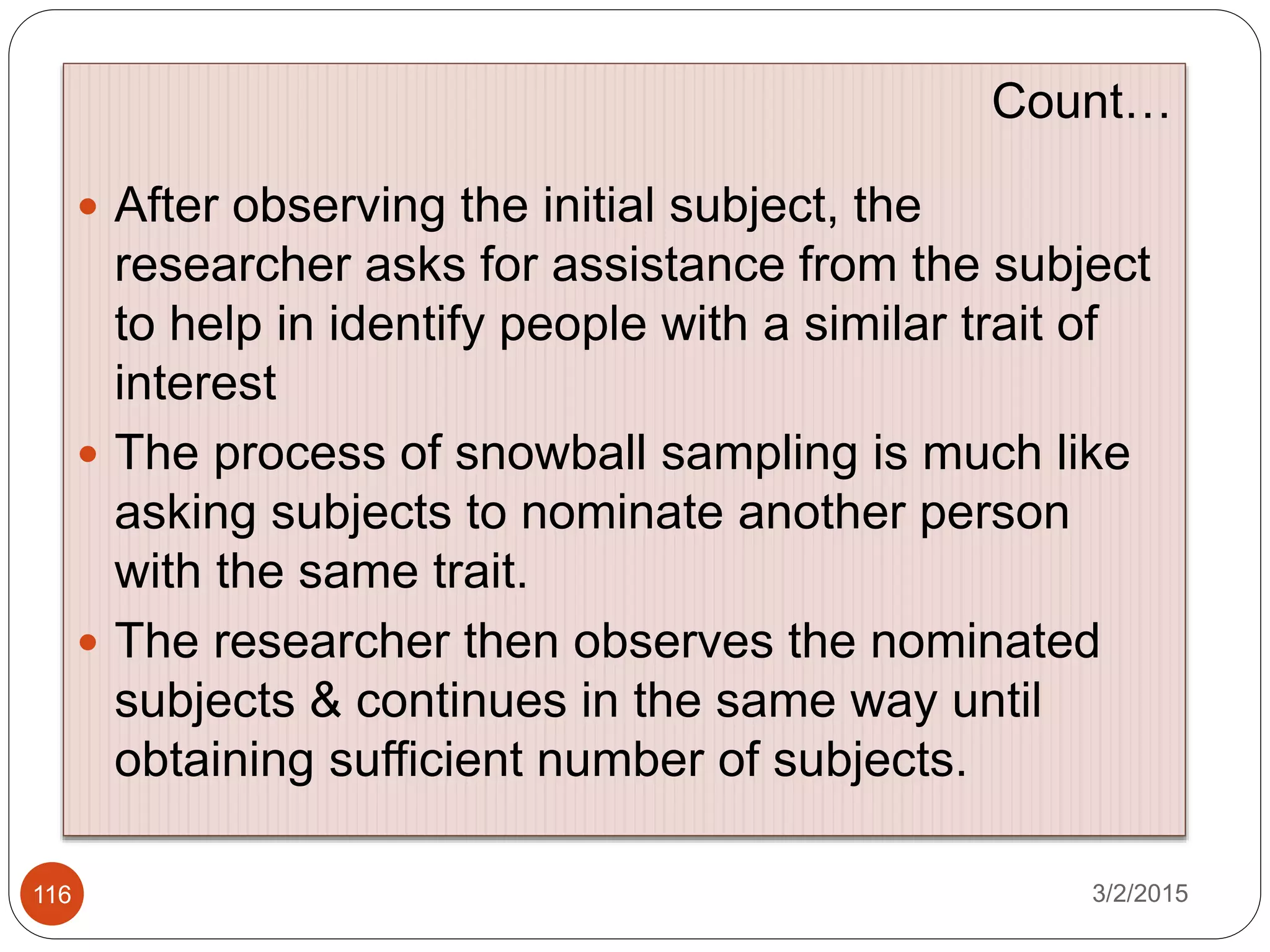 3/2/2015116
Count…
 After observing the initial subject, the
researcher asks for assistance from the subject
to help in identify people with a similar trait of
interest
 The process of snowball sampling is much like
asking subjects to nominate another person
with the same trait.
 The researcher then observes the nominated
subjects & continues in the same way until
obtaining sufficient number of subjects.
 